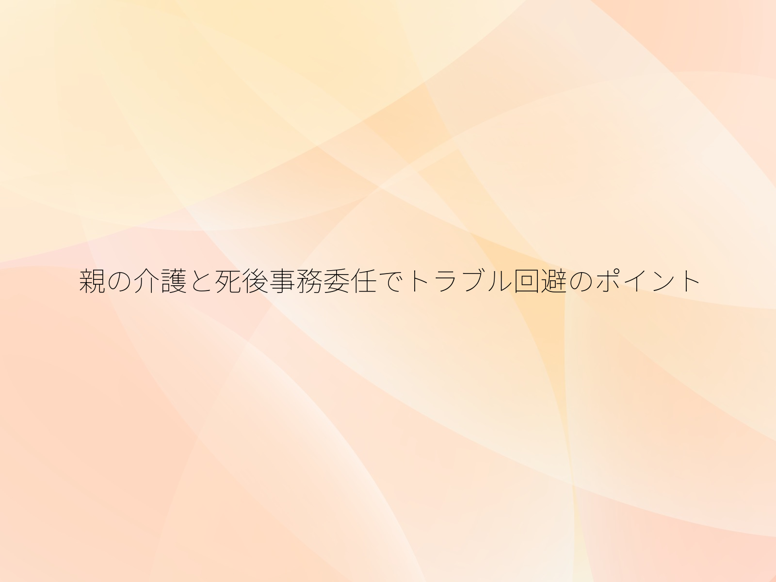 親の介護と死後事務委任でトラブル回避のポイント