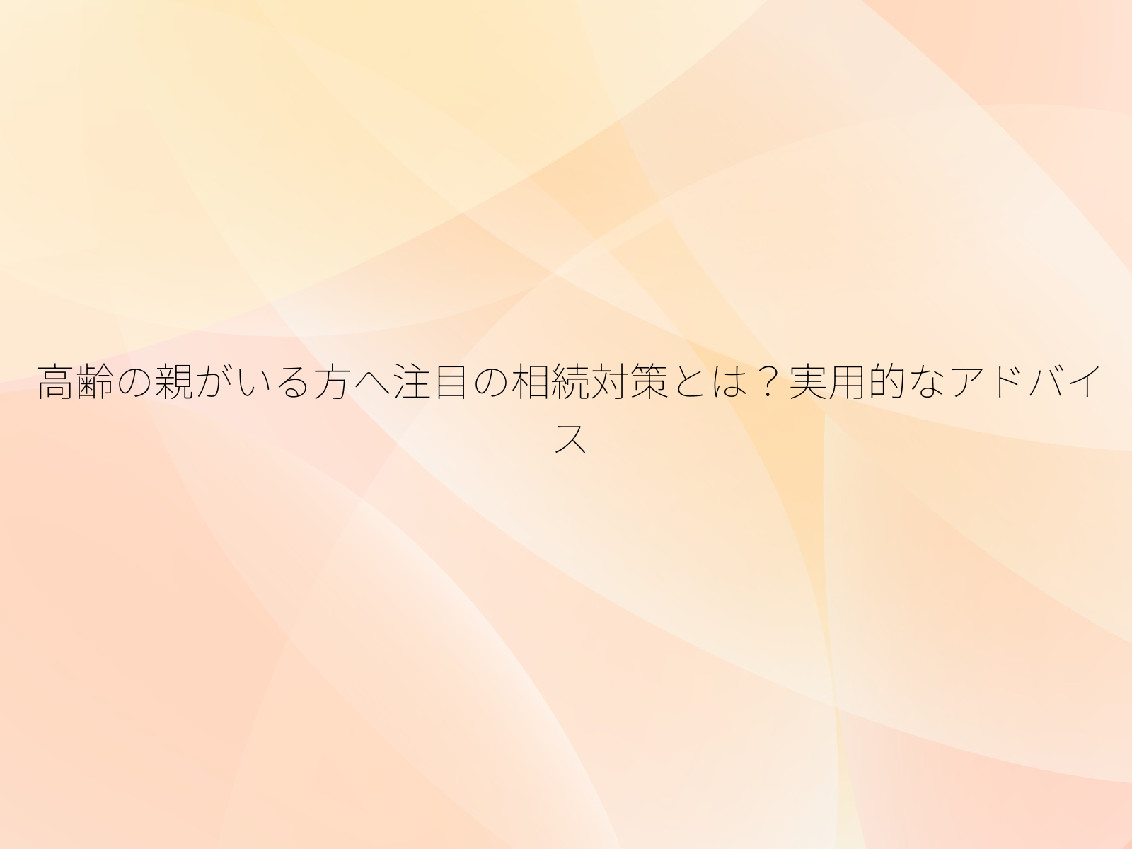 高齢の親がいる方へ注目の相続対策とは？実用的なアドバイス