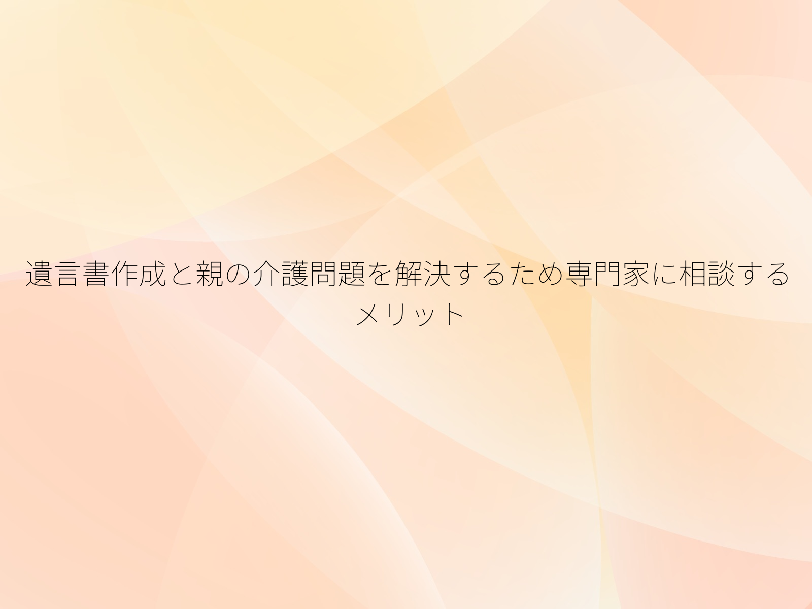 遺言書作成と親の介護問題を解決するため専門家に相談するメリット