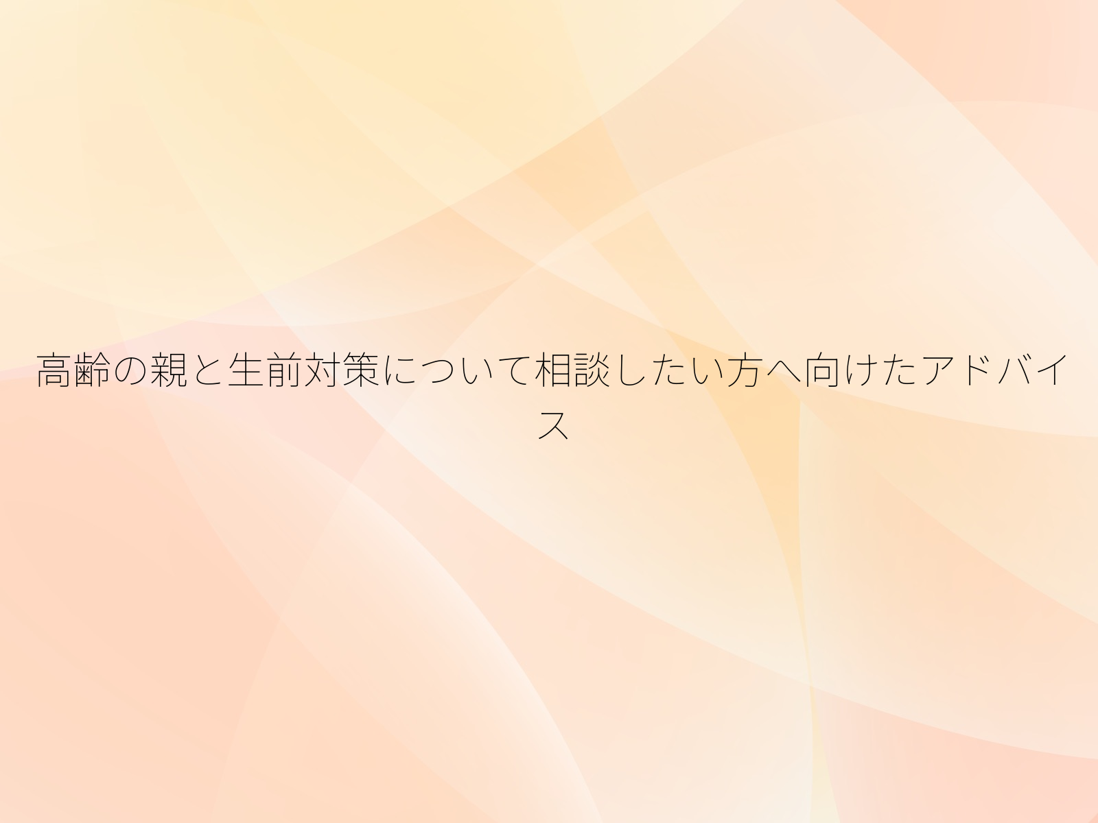 高齢の親と生前対策について相談したい方へ向けたアドバイス